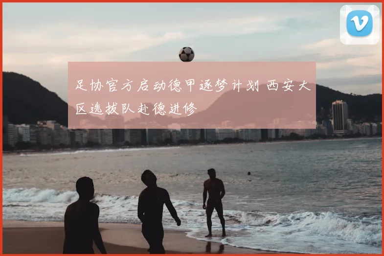 足协官方启动德甲逐梦计划 西安大区选拔队赴德进修
