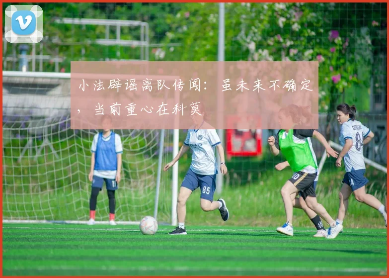 小法辟谣离队传闻:虽未来不确定,当前重心在科莫