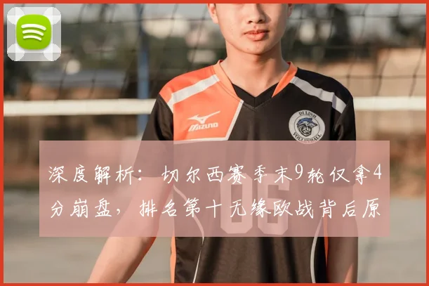 深度解析:切尔西赛季末9轮仅拿4分崩盘,排名第十无缘欧战背后原因