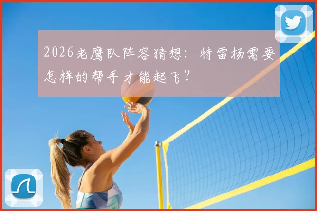2026老鹰队阵容猜想：特雷杨需要怎样的帮手才能起飞？