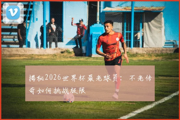 揭秘2026世界杯最老球员：不老传奇如何挑战极限