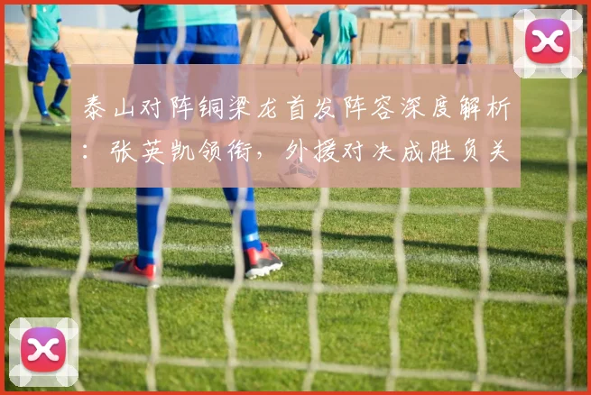 泰山对阵铜梁龙首发阵容深度解析:张英凯领衔,外援对决成胜负关键点