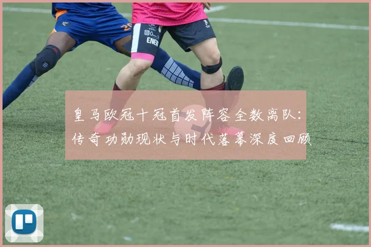 皇马欧冠十冠首发阵容全数离队：传奇功勋现状与时代落幕深度回顾
